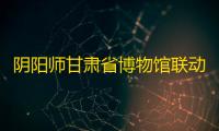 阴阳师甘肃省博物馆联动第二弹开启 全新皮肤即将上线